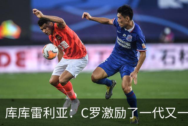 库库雷利亚：C罗激励了一代又一代的年轻人，和他对阵是一种荣幸
