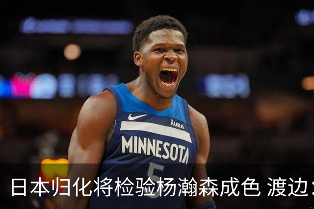日本归化将检验杨瀚森成色 渡边：有实力击败中国男篮